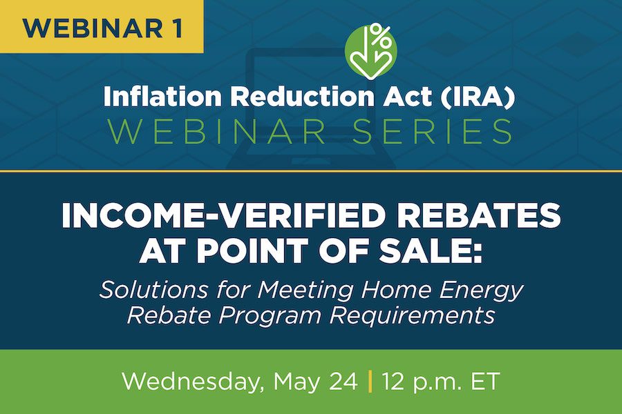 Graphic that says Webinar 1 Inflation Reduction Act (IRA) Webinar Series, Income-Verified rebates at point of sale: Solutions for meeting home energy rebate program requirements Wednesday, May 24 12 p.m. ET