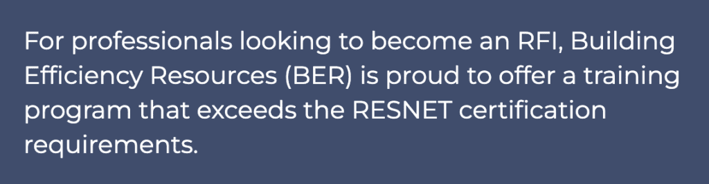For professionals looking to become an RFI, Building Efficiency Resources (BER) is proud to offer a training program that exceeds the RESNET certification requirements.