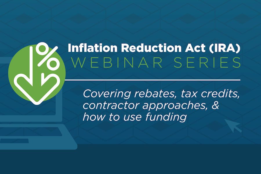 Graphic that says Inflation Reduction Act (IRA) Webinar Series Covering rebates, tax credits, contractor approaches and how to use funding