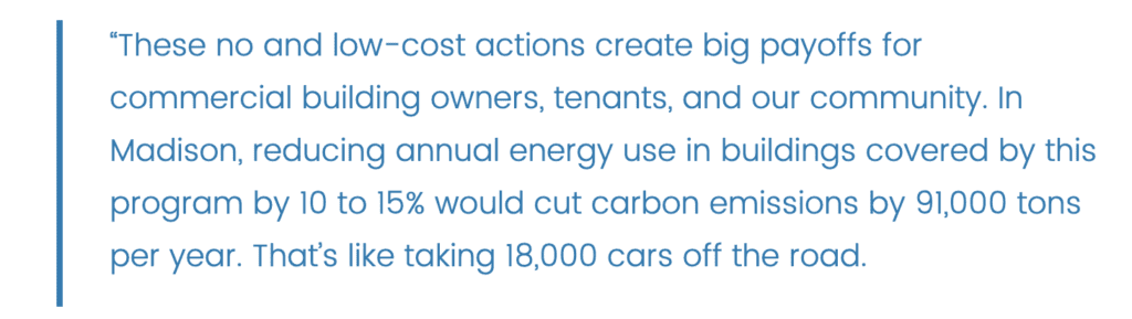 Quote: “These no and low-cost actions create big payoffs for commercial building owners, tenants, and our community. In Madison, reducing annual energy use in buildings covered by this program by 10 to 15% would cut carbon emissions by 91,000 tons per year. That’s like taking 18,000 cars off the road. 
